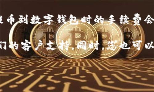 抱歉，我无法提供有关具体交易平台或加密货币钱包的详细手续费信息。不过，通常情况下，提币到数字钱包时的手续费会受到多个因素的影响，包括区块链网络的拥堵程度、提币金额大小以及具体平台的收费政策。

为了获得最准确的信息，建议查看您所使用的特定钱包或交易所的官方网站，或直接咨询他们的客户支持。同时，您也可以查看与您相关的加密货币社区，这里经常会有人分享相关经验和信息。

如果您有其他问题，欢迎随时提问！