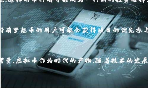 梦想币是否属于虚拟币的范畴，首先需要明晰什么是虚拟币。虚拟币通常是指一种数字或电子货币，不依赖于实物货币的存在，通常只在特定的网络平台上流通。技术上，虚拟币利用区块链技术等进行交易与管理。

### 梦想币的定义

梦想币可以被视为一种虚拟币，具体还需根据其实际功能与应用场景来判断。有些梦想币可能会作为一种社交或游戏货币，用于某些平台的交易或奖励；而有些则可能会被设计成可以在多个不同场所或平台上进行交易或兑换。

### 虚拟币的种类

在了解梦想币是否属于虚拟币之前，我们可以先了解一些常见的虚拟币类型，包括但不限于：

1. **比特币（Bitcoin）**：最早也是最为人所知的虚拟币，旨在作为去中心化的数字货币。
2. **以太坊（Ethereum）**：不光是虚拟货币，更是一个开放源代码的区块链平台，可以用来创建智能合约。
3. **稳定币（Stablecoin）**：与某种法定货币（如美元）挂钩，以避免价格波动带来的不确定性。
4. **社交货币**：一些平台会发行社交货币用于用户间的互动与交易，这类货币也有可能被称为梦想币。

### 梦想币的潜在用途

如果梦想币属于虚拟币，我们可以探讨一下它可能的实际应用：

#### 1. 社交互动

如果梦想币是一种社交货币，它可能会通过奖励用户的积极互动来激励社区成员的参与，比如在某些社交平台或游戏中，可以使用梦想币来购买虚拟物品或者兑换特定服务。

#### 2. 投资与交易

有些梦想币可能会在交易所上市，用户可以在这些交易所中进行买卖，从而获利。对投资者来说，这样的币种有可能成为一种新的投资选择。

#### 3. 资助与支持

梦想币也可能会用于筹款或资助某些创意项目，支持艺术家或创业者的发展。在这些情况下，持有梦想币的用户可能会获得项目的优先参与权或其他特权。

### 结语

总结一下，梦想币可以被认为是一种虚拟币，但具体情况需要结合其功能、用途和交易方式来考量。虚拟币作为时代的产物，随着技术的发展，带来的可能性几乎是无限的，个人是否参与其中，最终取决于对这个新兴领域的理解与信任。

是否想深入了解某种虚拟币，或者有其他具体问题，随时可以询问！